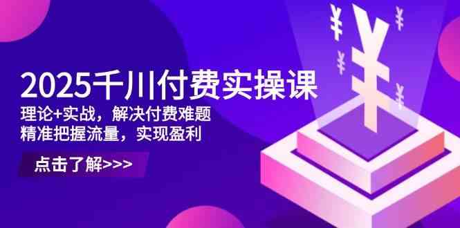 2025千川付费实操课,理论+实战,解决付费难题,精准把握流量,实现盈利-大可网创