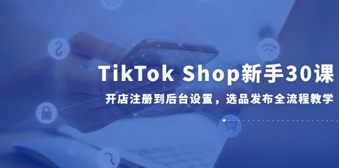 (14960期)TikTok Shop新手30课,开店注册到后台设置,选品发布全流程教学-大可网创