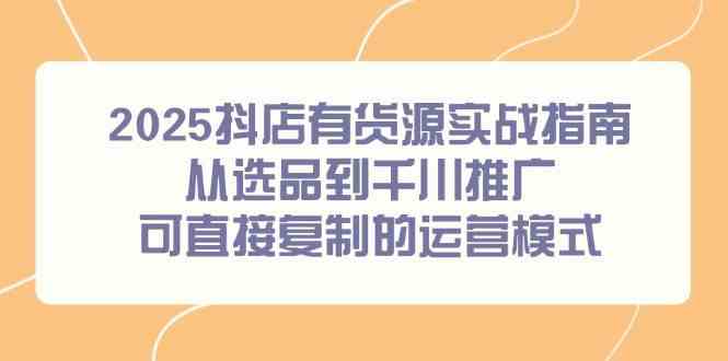 2025抖店有货源实战指南,从选品到千川推广,可直接复制的运营模式-大可网创