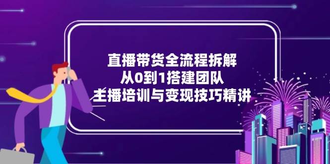 (15004期)直播带货全流程拆解:从0到1搭建团队,主播培训与变现技巧精讲-大可网创