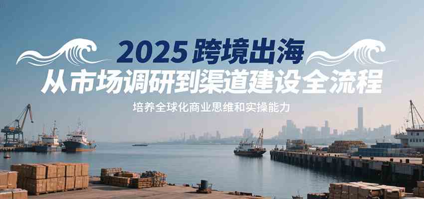 2025跨境出海从市场调研到渠道建设全流程,培养全球化商业思维和实操能力-大可网创