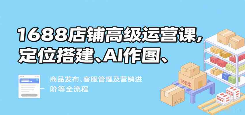 1688店铺高级运营课,定位搭建、AI作图、商品发布、客服管理及营销进阶等全流程-大可网创