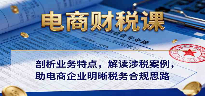 电商财税课:剖析业务特点,解读涉税案例,助电商企业明晰税务合规思路-大可网创