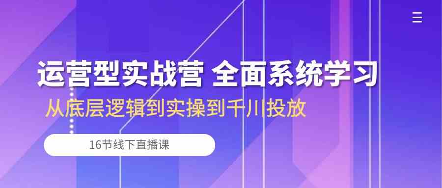 运营型实战营 全面系统学习-从底层逻辑到实操到千川投放（16节线下直播课)-大可网创