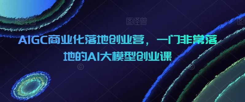 AIGC商业化落地创业营，一门非常落地的AI大模型创业课-大可网创