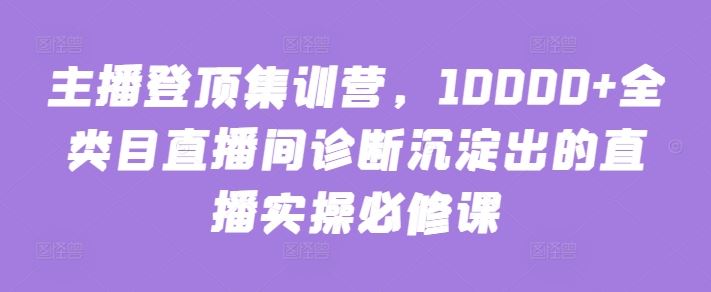 主播登顶集训营，10000+全类目直播间诊断沉淀出的直播实操必修课-大可网创