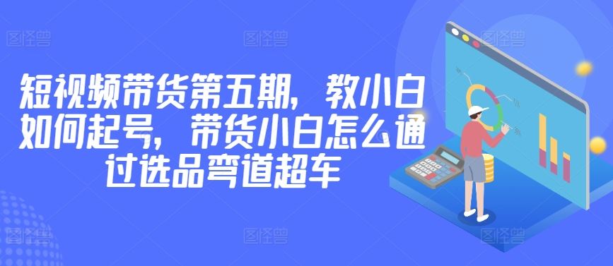 价值2980短视频带货第五期，教小白如何起号，带货小白怎么通过选品弯道超车-大可网创