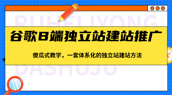 谷歌B端独立站建站推广，傻瓜式教学，一套体系化的独立站建站方法（83节）-大可网创