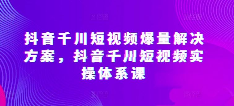 抖音千川短视频爆量解决方案，抖音千川短视频实操体系课-大可网创
