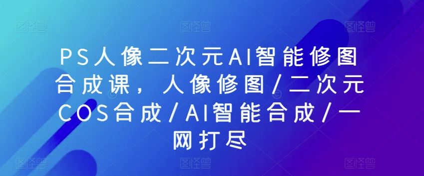 PS人像二次元AI智能修图合成课，人像修图/二次元COS合成/AI智能合成/一网打尽-大可网创