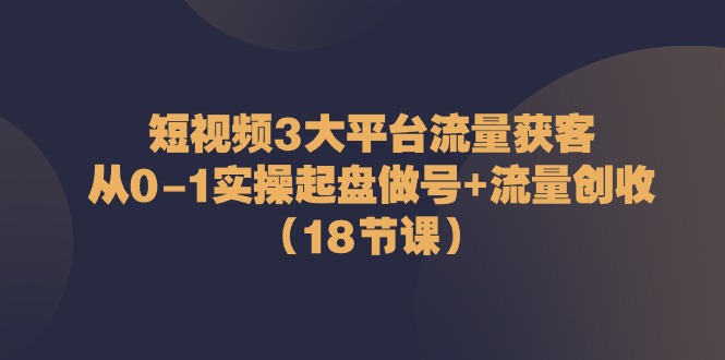 短视频3大平台流量获客：从0-1实操起盘做号+流量创收（18节课）-大可网创