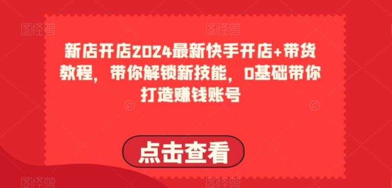 2024最新快手开店+带货教程，带你解锁新技能，0基础带你打造赚钱账号-大可网创