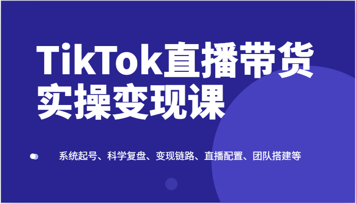 TikTok直播带货实操变现课：系统起号、科学复盘、变现链路、直播配置、团队搭建等-大可网创