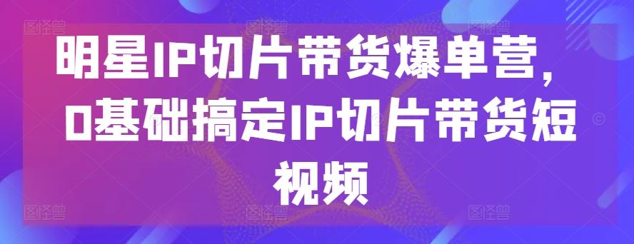 明星IP切片带货爆单营，0基础搞定IP切片带货短视频-大可网创