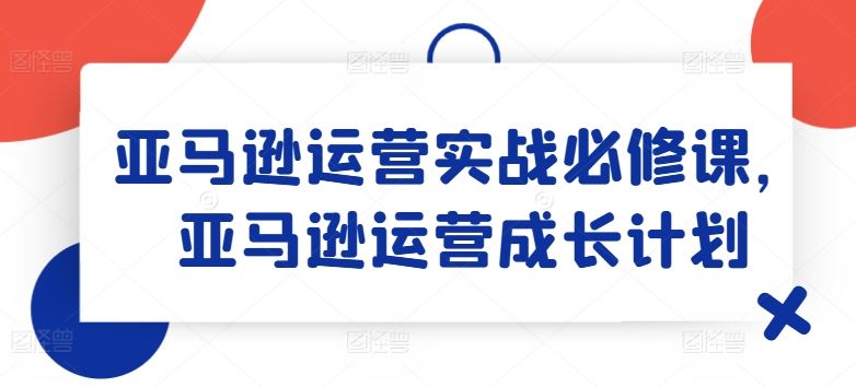 亚马逊运营实战必修课，亚马逊运营成长计划-大可网创