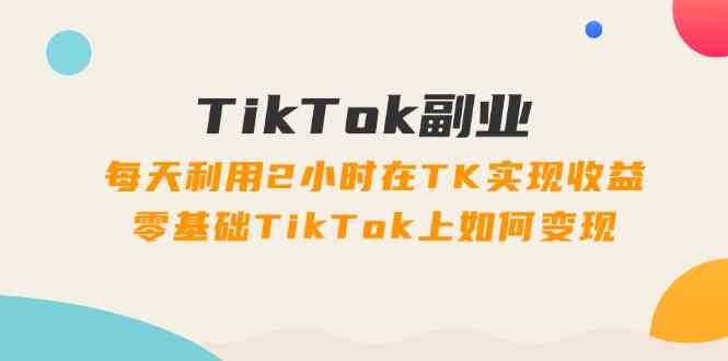 TikTok副业课：每天利用2小时在TK实现收益，零基础TikTok上如何变现（34节）-大可网创