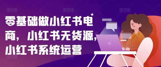 零基础做小红书电商，小红书无货源，小红书系统运营-大可网创