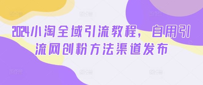 2024小淘全域引流教程，自用引流网创粉方法渠道发布-大可网创