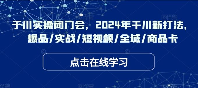于川实操闭门会，2024年干川新打法，爆品/实战/短视频/全域/商品卡-大可网创