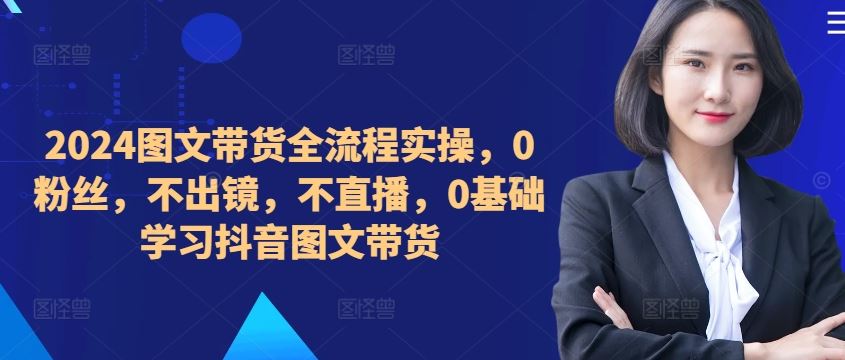 ​​​​​​2024图文带货全流程实操，0粉丝，不出镜，不直播，0基础学习抖音图文带货-大可网创