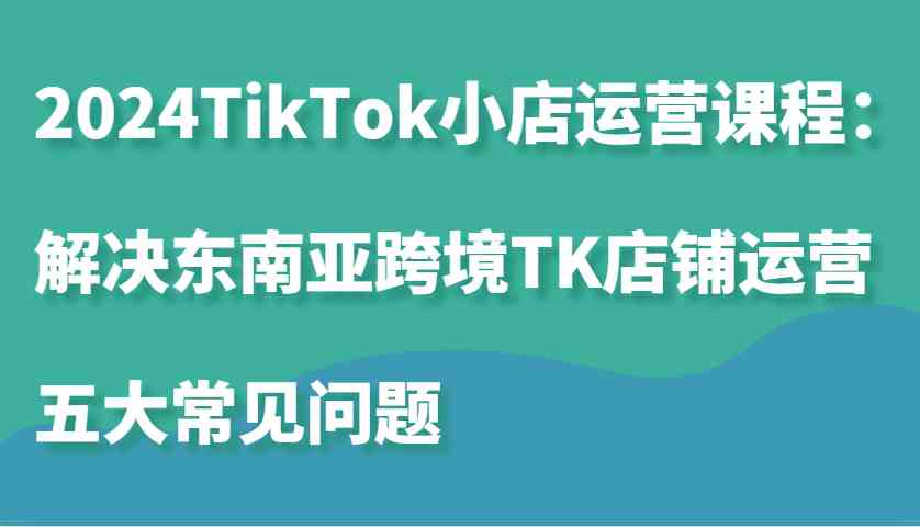 2024TikTok小店运营课程：解决东南亚跨境TK店铺运营五大常见问题-大可网创