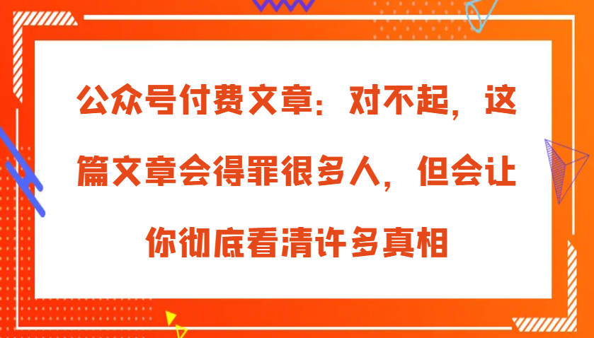 公众号付费文章：对不起，这篇文章会得罪很多人，但会让你彻底看清许多真相-大可网创