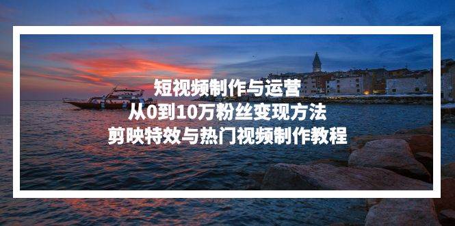 （13247期）短视频制作与运营，从0到10万粉丝变现方法，剪映特效与热门视频制作教程-大可网创