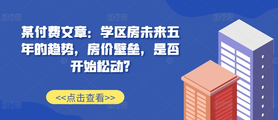 某付费文章：学区房未来五年的趋势，房价壁垒，是否开始松动?-大可网创