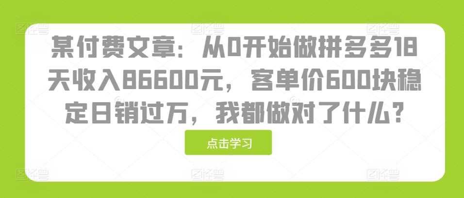 某付费文章：从0开始做拼多多18天收入86600元，客单价600块稳定日销过万，我都做对了什么?-大可网创