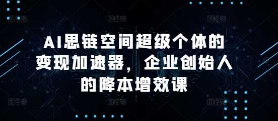 AI思链空间超级个体的变现加速器，企业创始人的降本增效课-大可网创