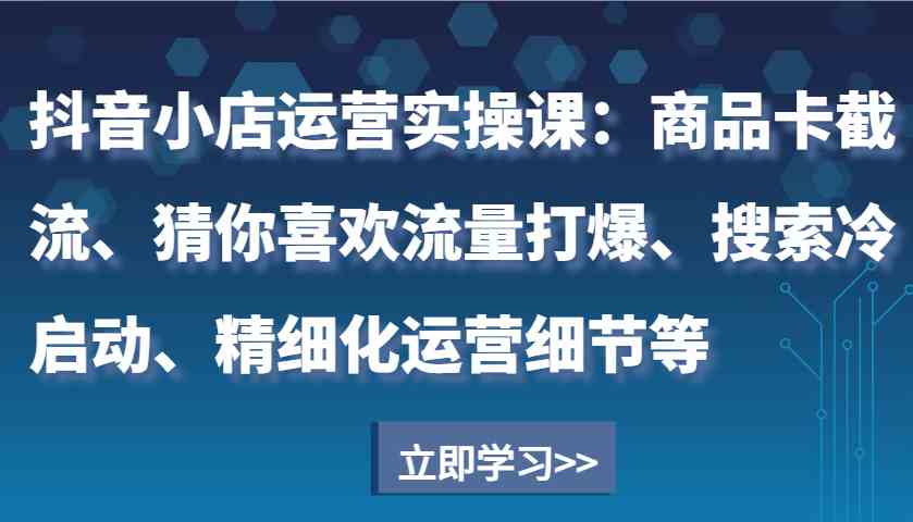 抖音小店运营实操课：商品卡截流、猜你喜欢流量打爆、搜索冷启动、精细化运营细节等-大可网创