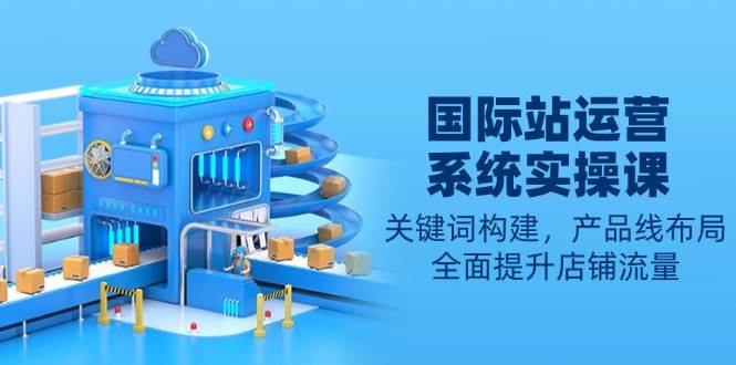 （13967期）国际站运营系统实操课：关键词构建，产品线布局，全面提升店铺流量-大可网创