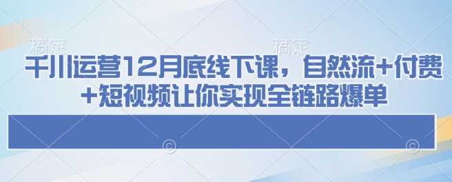 千川运营12月底线下课，自然流+付费+短视频让你实现全链路爆单-大可网创