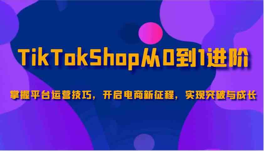 TikTokShop从0到1进阶，掌握平台运营技巧，开启电商新征程，实现突破与成长-大可网创