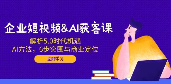 企业短视频&AI获客课：解析5.0时代机遇，AI方法，6步突围与商业定位-大可网创