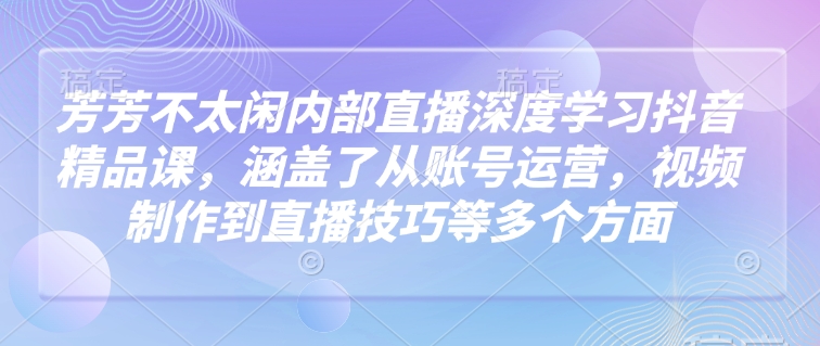 芳芳不太闲内部直播深度学习抖音精品课，涵盖了从账号运营，视频制作到直播技巧等多个方面-大可网创