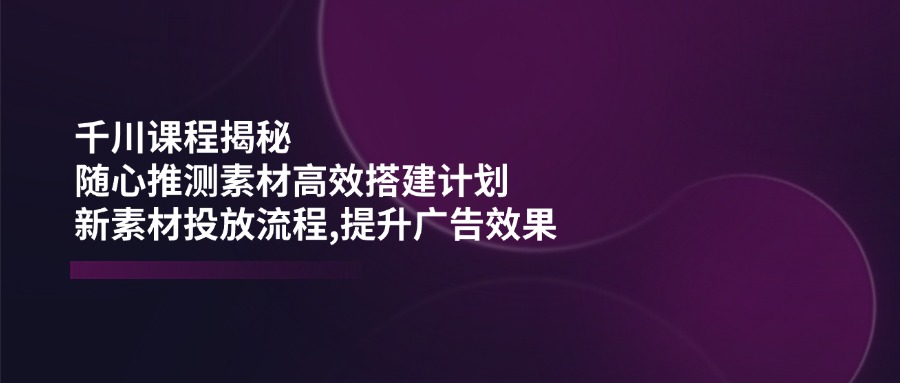 （14317期）千川课程揭秘：随心推测素材高效搭建计划,新素材投放流程,提升广告效果-大可网创