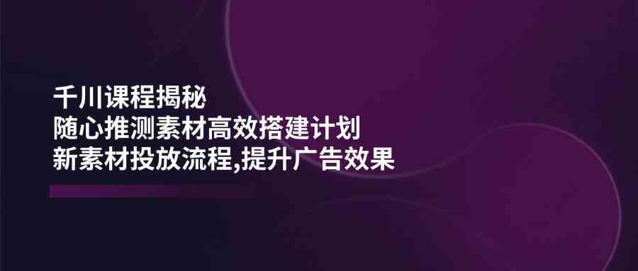 千川课程揭秘：随心推测素材高效搭建计划,新素材投放流程,提升广告效果-大可网创