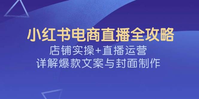 小红书电商直播全攻略，店铺实操+直播运营，详解爆款文案与封面制作-大可网创