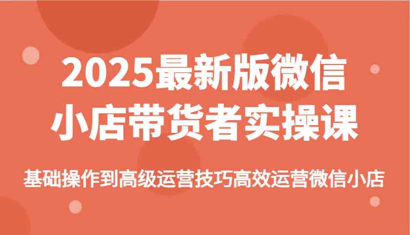 2025最新版微信小店带货者实操课，基础操作到高级运营技巧高效运营微信小店-大可网创