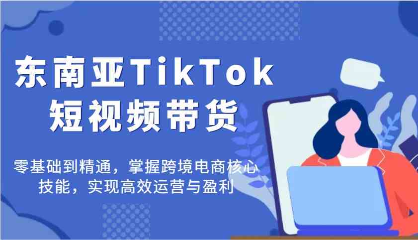 东南亚TikTok短视频带货，零基础到精通，掌握跨境电商核心技能，实现高效运营与盈利-大可网创