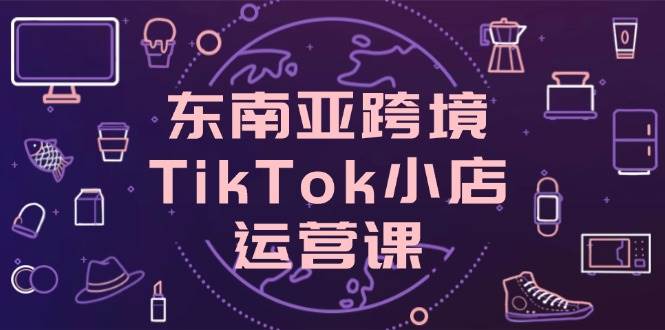 （14390期）东南亚跨境TikTok小店运营课，掌握店铺设置与流量转化核心技巧-大可网创