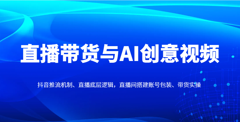 直播带货与AI创意视频，抖音推流机制、直播底层逻辑，直播间搭建账号包装、带货实操-大可网创