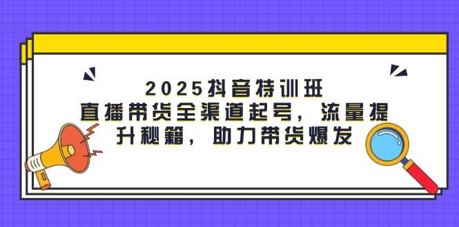 2025抖音特训班：直播带货全渠道起号，流量提升秘籍，助力带货爆发-大可网创