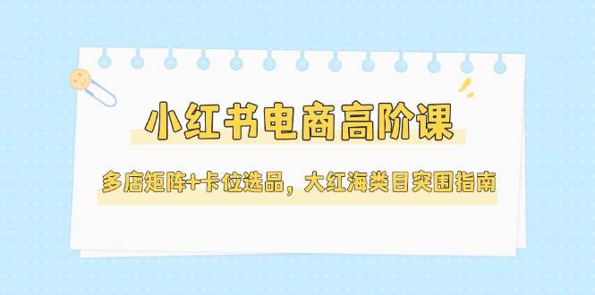 （14940期）小红书电商高阶课，多店矩阵+卡位选品，大红海类目突围指南（更新5月）-大可网创
