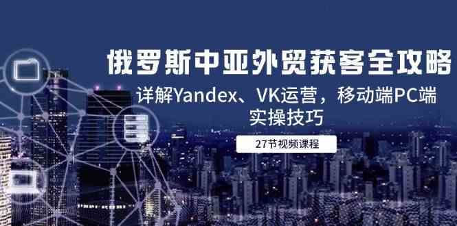 俄罗斯中亚外贸获客全攻略，详解Yandex、VK运营，移动端PC端实操技巧-大可网创