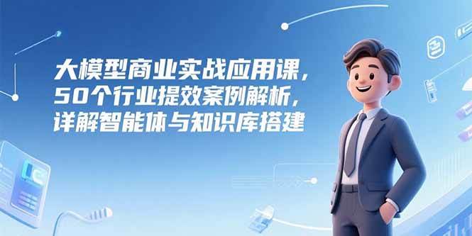 （15274期）大模型商业实战应用课，50个行业提效案例解析，详解智能体与知识库搭建-大可网创