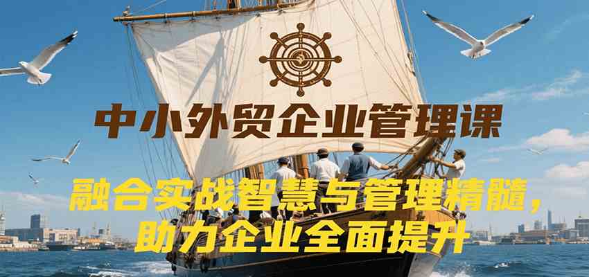 中小外贸企业管理课，融合实战智慧与管理精髓，助力企业全面提升管理水平-大可网创
